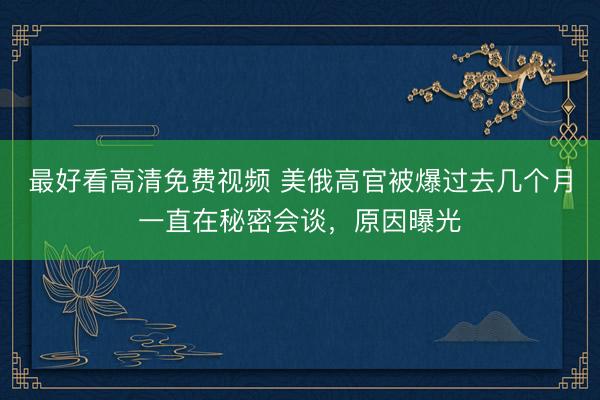 最好看高清免费视频 美俄高官被爆过去几个月一直在秘密会谈，原因曝光