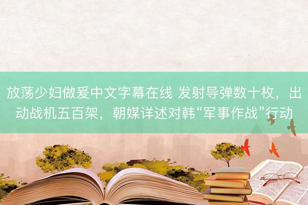 放荡少妇做爰中文字幕在线 发射导弹数十枚，出动战机五百架，朝媒详述对韩“军事作战”行动