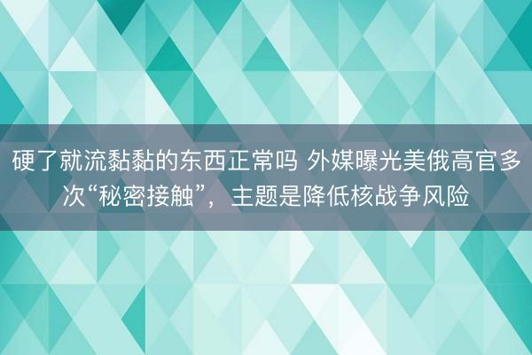 硬了就流黏黏的东西正常吗 外媒曝光美俄高官多次“秘密接触”，主题是降低核战争风险