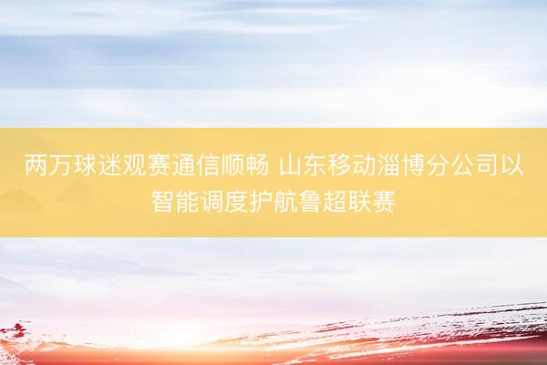 两万球迷观赛通信顺畅 山东移动淄博分公司以智能调度护航鲁超联赛