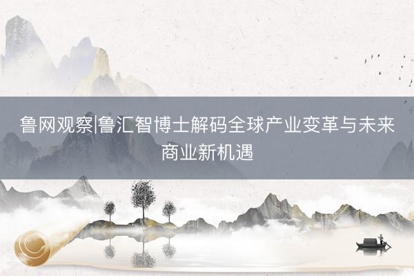 鲁网观察|鲁汇智博士解码全球产业变革与未来商业新机遇