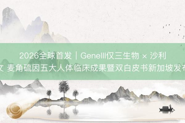 2026全球首发｜GeneIII仅三生物 × 沙利文 麦角硫因五大人体临床成果暨双白皮书新加坡发布