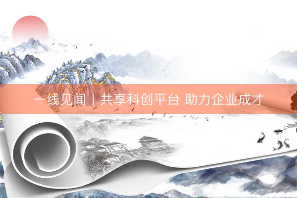 一线见闻｜共享科创平台 助力企业成才