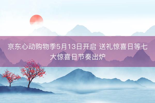 京东心动购物季5月13日开启 送礼惊喜日等七大惊喜日节奏出炉
