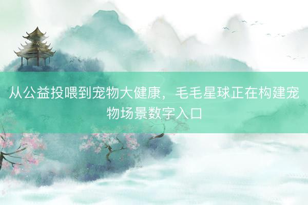 从公益投喂到宠物大健康，毛毛星球正在构建宠物场景数字入口