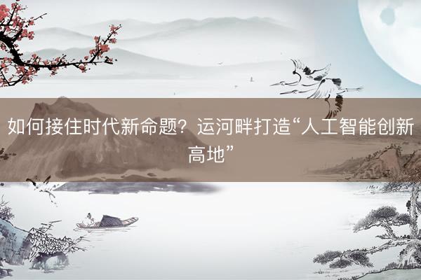 如何接住时代新命题？运河畔打造“人工智能创新高地”