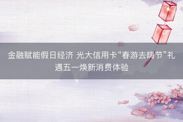 金融赋能假日经济 光大信用卡“春游去嗨节”礼遇五一焕新消费体验