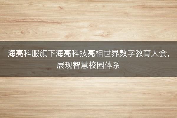 海亮科服旗下海亮科技亮相世界数字教育大会，展现智慧校园体系