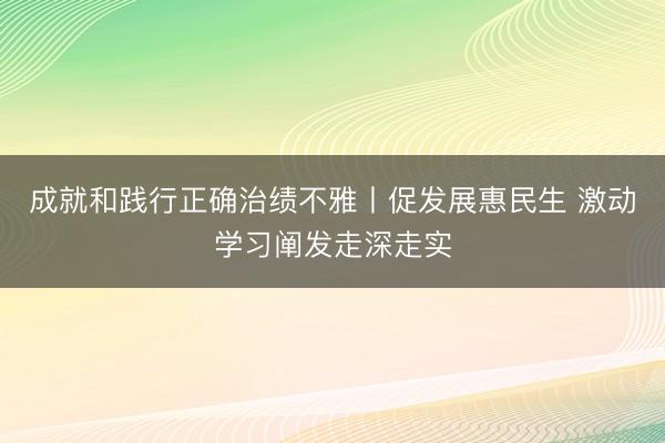 成就和践行正确治绩不雅丨促发展惠民生 激动学习阐发走深走实