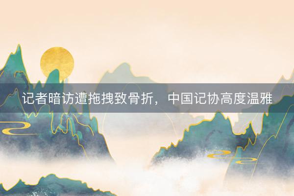 记者暗访遭拖拽致骨折，中国记协高度温雅