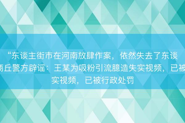 “东谈主街市在河南放肆作案，依然失去了东谈主性”？商丘警方辟谣：王某为吸粉引流臆造失实视频，已被行政处罚