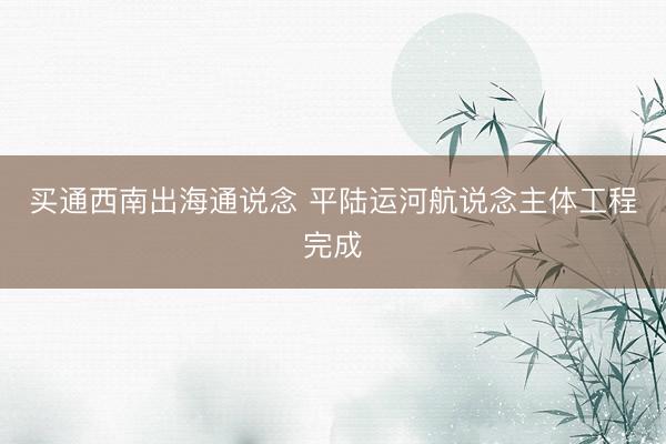 买通西南出海通说念 平陆运河航说念主体工程完成