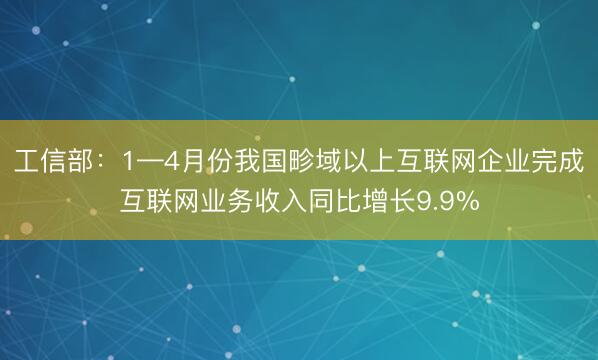 工信部：1—4月份我国畛域以上互联网企业完成互联网业务收入同比增长9.9%