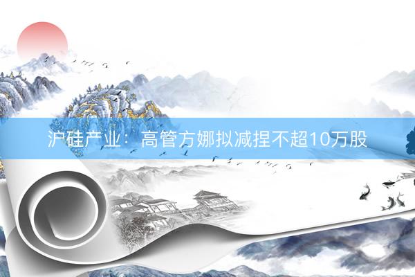 沪硅产业：高管方娜拟减捏不超10万股
