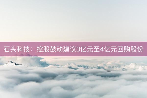 石头科技：控股鼓动建议3亿元至4亿元回购股份