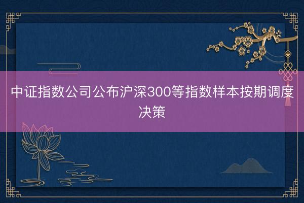 中证指数公司公布沪深300等指数样本按期调度决策