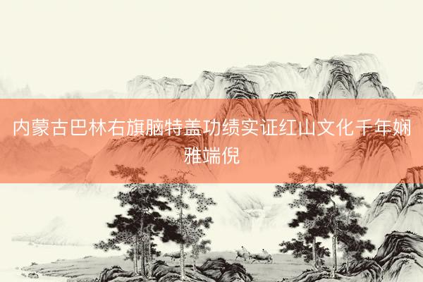 内蒙古巴林右旗脑特盖功绩实证红山文化千年娴雅端倪