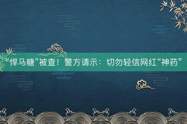 “悍马糖”被查！警方请示：切勿轻信网红“神药”