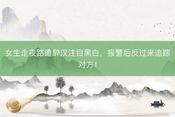 女生走夜路遭醉汉注目黑白，报警后反过来追踪对方！