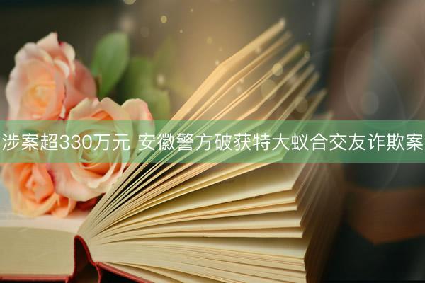 涉案超330万元 安徽警方破获特大蚁合交友诈欺案