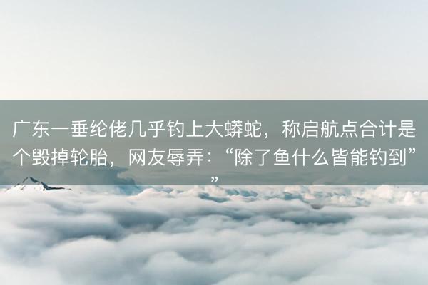 广东一垂纶佬几乎钓上大蟒蛇，称启航点合计是个毁掉轮胎，网友辱弄：“除了鱼什么皆能钓到”