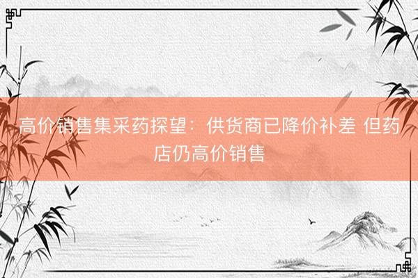 高价销售集采药探望：供货商已降价补差 但药店仍高价销售