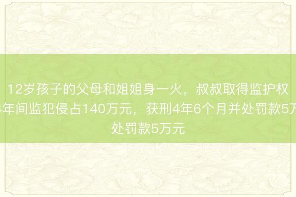 12岁孩子的父母和姐姐身一火，叔叔取得监护权后4年间监犯侵占140万元，获刑4年6个月并处罚款5万元