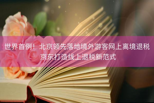世界首例！北京领先落地境外游客网上离境退税 京东打造线上退税新范式