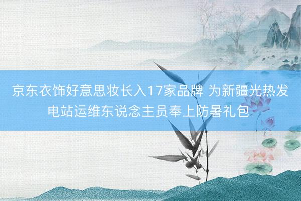 京东衣饰好意思妆长入17家品牌 为新疆光热发电站运维东说念主员奉上防暑礼包 