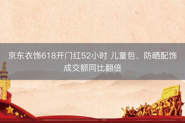 京东衣饰618开门红52小时 儿童包、防晒配饰成交额同比翻倍