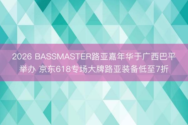 2026 BASSMASTER路亚嘉年华于广西巴平举办 京东618专场大牌路亚装备低至7折