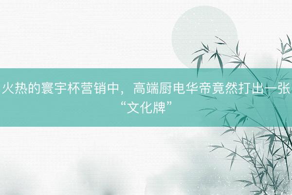 火热的寰宇杯营销中，高端厨电华帝竟然打出一张“文化牌”