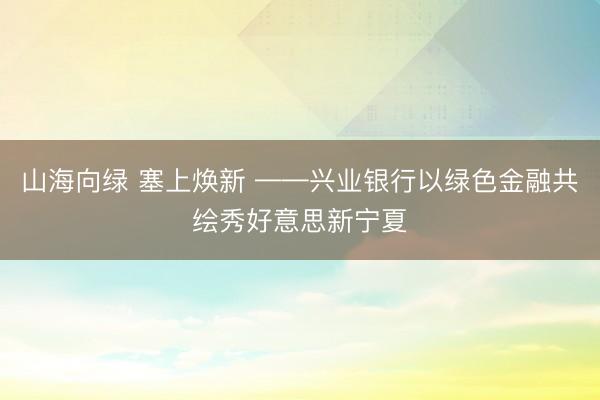 山海向绿 塞上焕新 ——兴业银行以绿色金融共绘秀好意思新宁夏