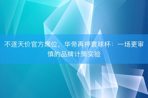 不逐天价官方席位，华帝再押寰球杯：一场更审慎的品牌计策实验