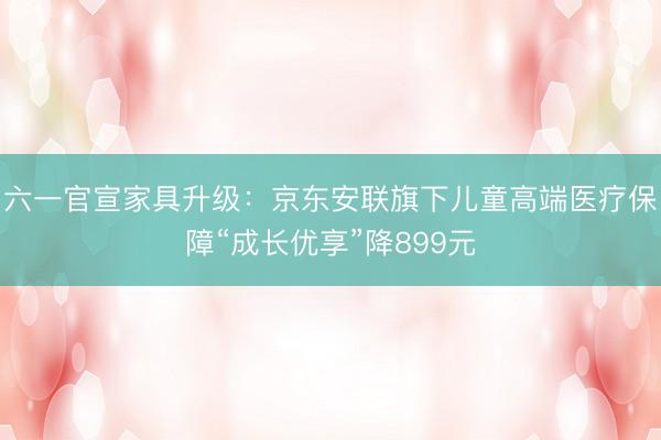 六一官宣家具升级：京东安联旗下儿童高端医疗保障“成长优享”降899元