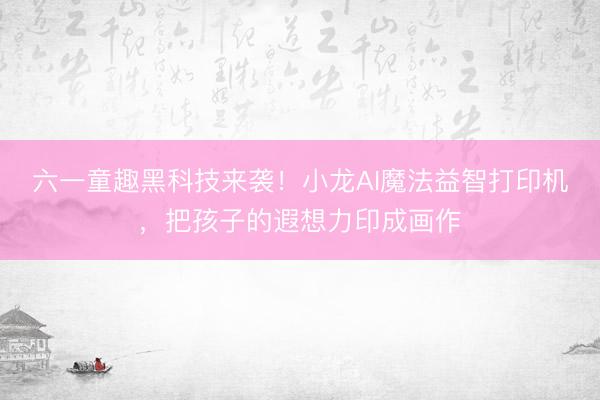 六一童趣黑科技来袭！小龙AI魔法益智打印机，把孩子的遐想力印成画作