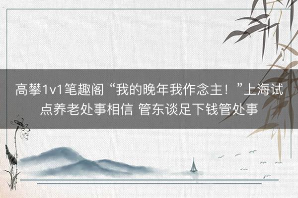 高攀1v1笔趣阁 “我的晚年我作念主！”上海试点养老处事相信 管东谈足下钱管处事