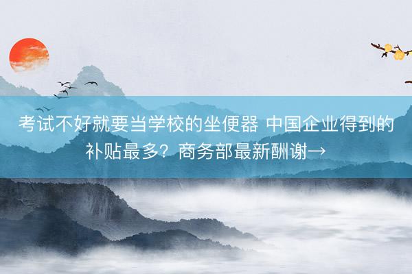 考试不好就要当学校的坐便器 中国企业得到的补贴最多？商务部最新酬谢→