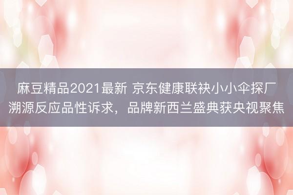 麻豆精品2021最新 京东健康联袂小小伞探厂溯源反应品性诉求，品牌新西兰盛典获央视聚焦