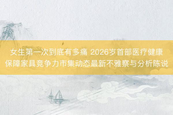 女生第一次到底有多痛 2026岁首部医疗健康保障家具竞争力市集动态最新不雅察与分析陈说