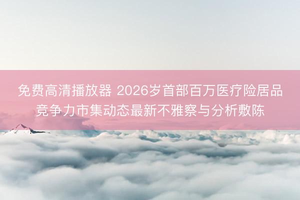 免费高清播放器 2026岁首部百万医疗险居品竞争力市集动态最新不雅察与分析敷陈