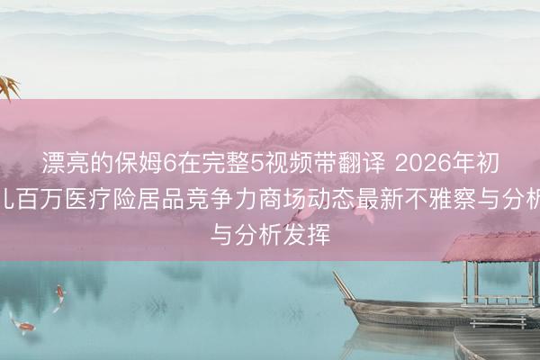 漂亮的保姆6在完整5视频带翻译 2026年初部少儿百万医疗险居品竞争力商场动态最新不雅察与分析发挥