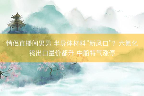 情侣直播间男男 半导体材料“新风口”？六氟化钨出口量价都升 中船特气涨停