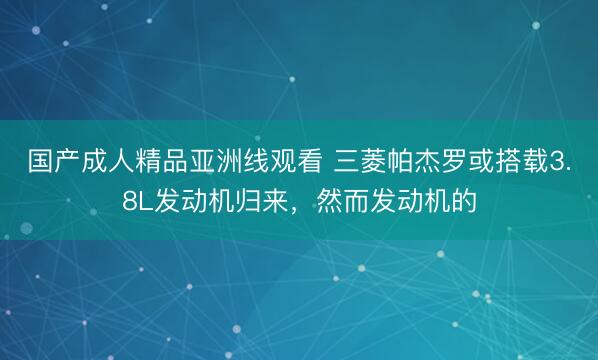 国产成人精品亚洲线观看 三菱帕杰罗或搭载3.8L发动机归来，然而发动机的