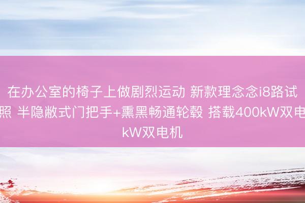 在办公室的椅子上做剧烈运动 新款理念念i8路试谍照 半隐敝式门把手+熏黑畅通轮毂 搭载400kW双电机