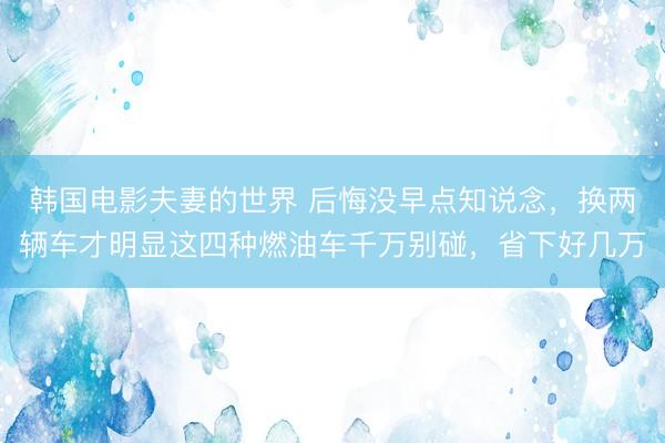 韩国电影夫妻的世界 后悔没早点知说念，换两辆车才明显这四种燃油车千万别碰，省下好几万