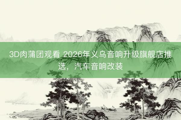 3D肉蒲团观看 2026年义乌音响升级旗舰店推选，汽车音响改装