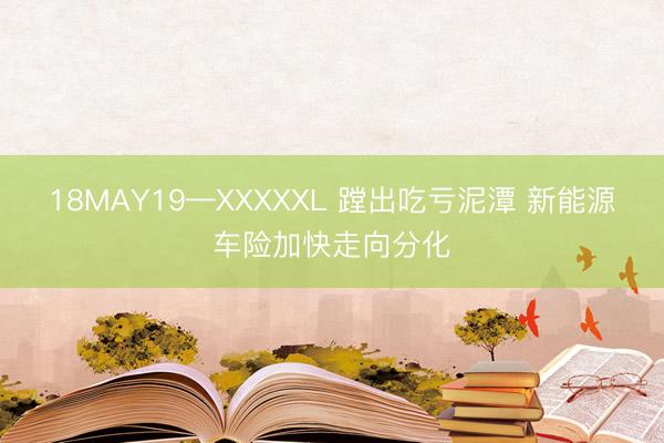 18MAY19—XXXXXL 蹚出吃亏泥潭 新能源车险加快走向分化
