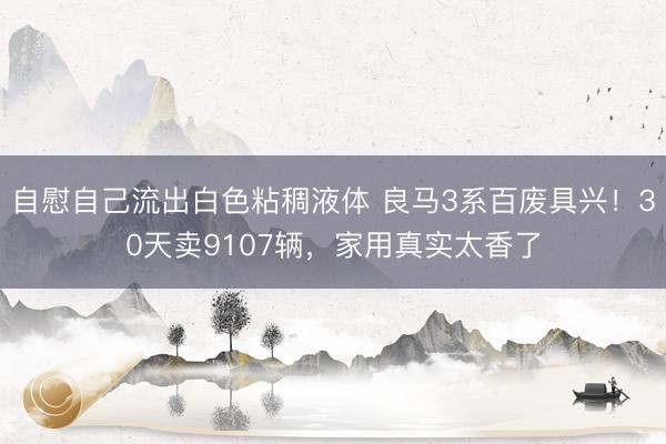 自慰自己流出白色粘稠液体 良马3系百废具兴！30天卖9107辆，家用真实太香了