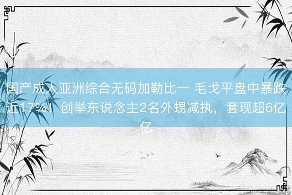 国产成人亚洲综合无码加勒比一 毛戈平盘中暴跌近17%！创举东说念主2名外甥减执，套现超6亿